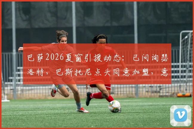 巴萨2026夏窗引援动态：已问询瑟洛特，巴斯托尼点头同意加盟，意味着什么？