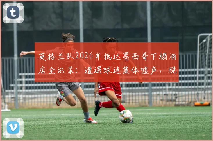 英格兰队2026年抵达墨西哥下榻酒店全记录:遭遇球迷集体嘘声,现场安保措施与冲突细节分析