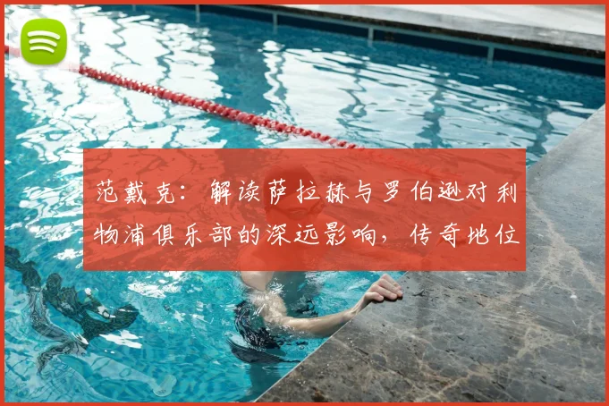 范戴克：解读萨拉赫与罗伯逊对利物浦俱乐部的深远影响，传奇地位如何奠定？