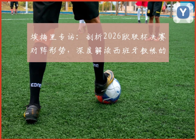 埃梅里专访:剖析2026欧联杯决赛对阵形势,深度解读西班牙教练的顶级战术素养与执教哲学