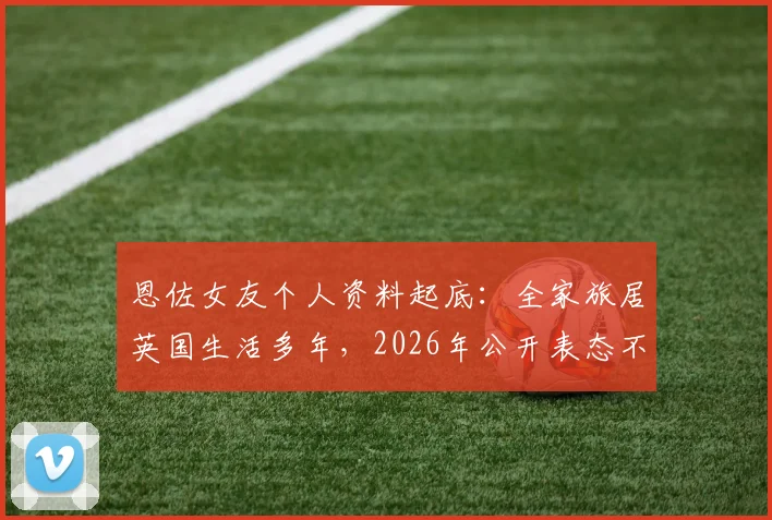 恩佐女友个人资料起底：全家旅居英国生活多年，2026年公开表态不参与特定助威口号引热议