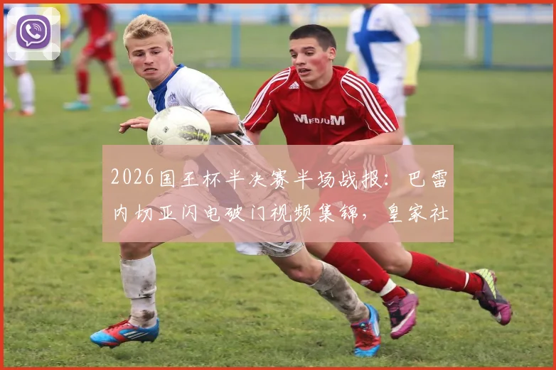 2026国王杯半决赛半场战报:巴雷内切亚闪电破门视频集锦,皇家社会2-1马竞晋级形势分析