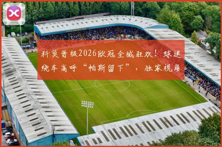 科莫晋级2026欧冠全城狂欢！球迷绕车高呼“帕斯留下”，独家视角回顾庆祝游行盛况